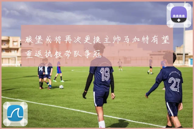狼堡或将再次更换主帅马加特有望重返执教带队争冠