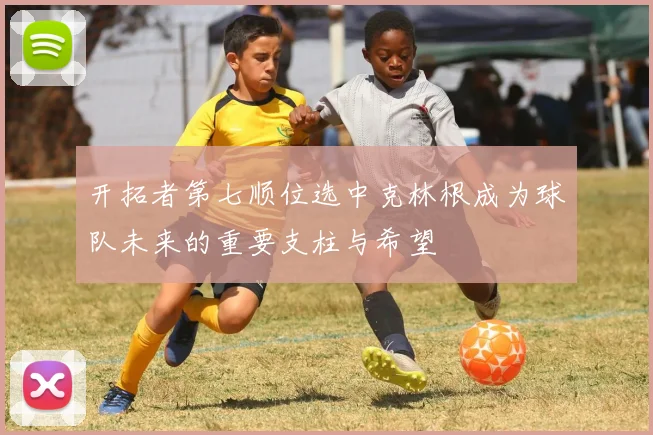 开拓者第七顺位选中克林根成为球队未来的重要支柱与希望