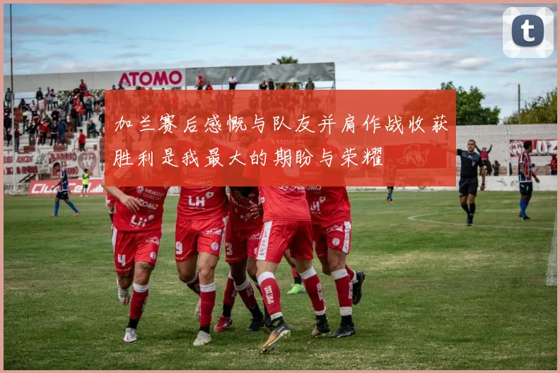 加兰赛后感慨与队友并肩作战收获胜利是我最大的期盼与荣耀