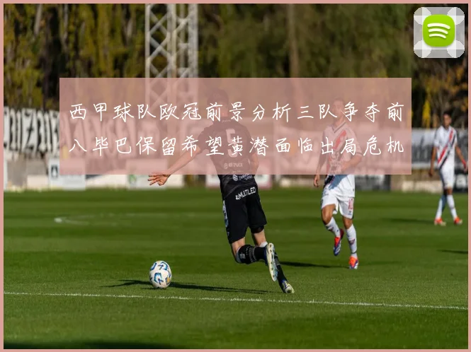 西甲球队欧冠前景分析三队争夺前八毕巴保留希望黄潜面临出局危机
