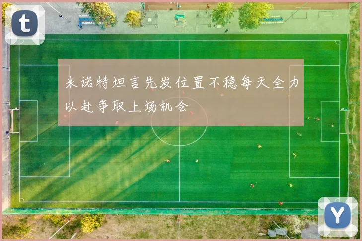 米诺特坦言先发位置不稳每天全力以赴争取上场机会