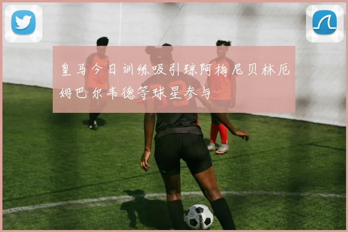皇马今日训练吸引琼阿梅尼贝林厄姆巴尔韦德等球星参与