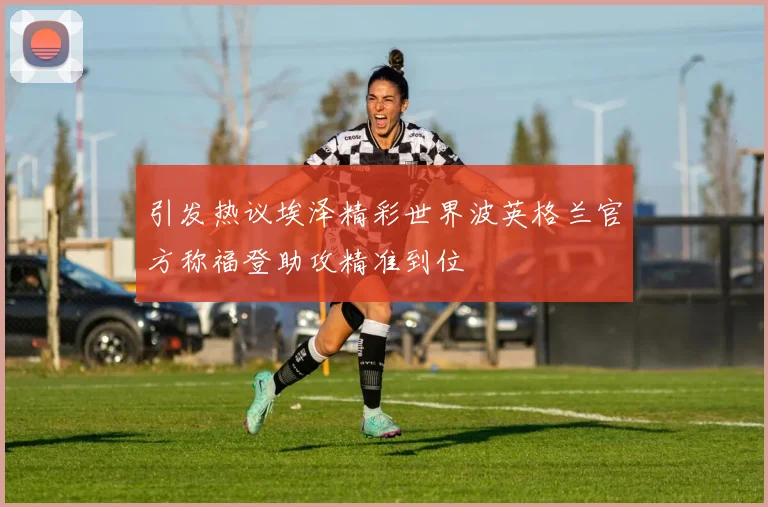 引发热议埃泽精彩世界波英格兰官方称福登助攻精准到位