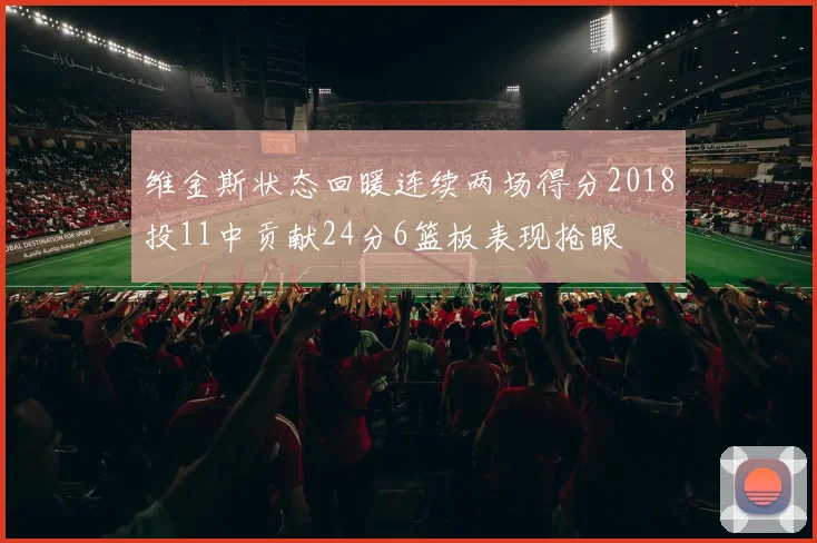 维金斯状态回暖连续两场得分2018投11中贡献24分6篮板表现抢眼