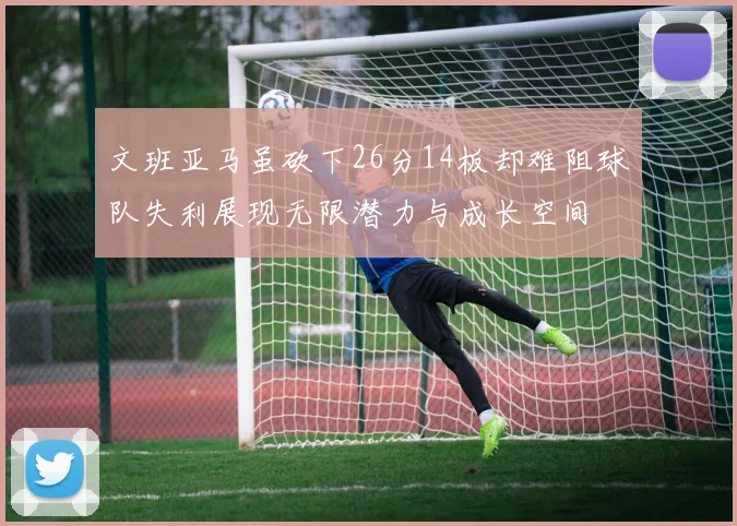文班亚马虽砍下26分14板却难阻球队失利展现无限潜力与成长空间