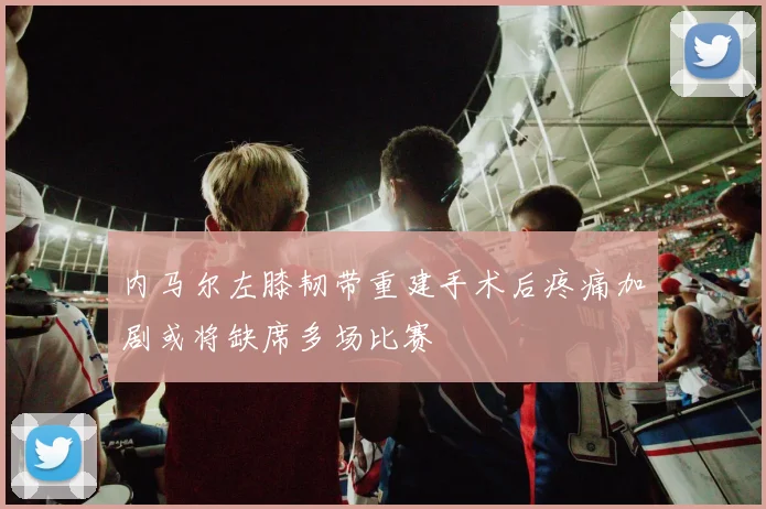 内马尔左膝韧带重建手术后疼痛加剧或将缺席多场比赛