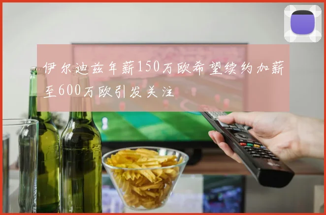 伊尔迪兹年薪150万欧希望续约加薪至600万欧引发关注