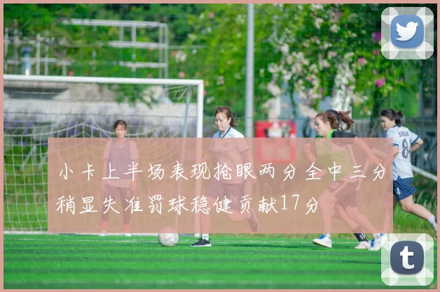 小卡上半场表现抢眼两分全中三分稍显失准罚球稳健贡献17分
