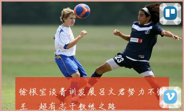 徐根宝谈青训发展吕文君努力不懈王燊超有志于教练之路