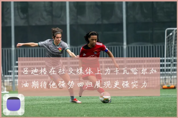 吕迪格在社交媒体上为卡瓦哈尔加油期待他强势回归展现更强实力
