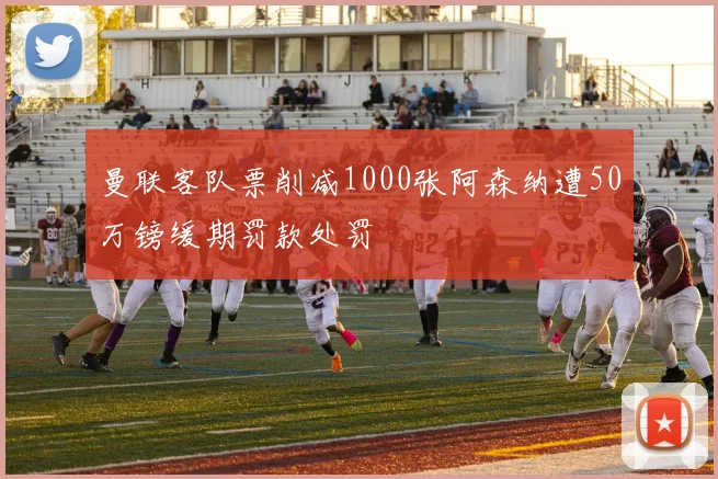 曼联客队票削减1000张阿森纳遭50万镑缓期罚款处罚