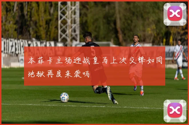 本菲卡主场迎战皇马上次交锋如同地狱再度来袭吗