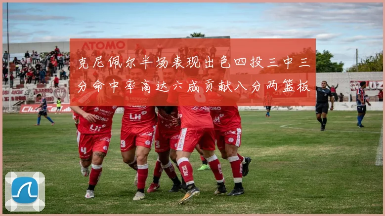 克尼佩尔半场表现出色四投三中三分命中率高达六成贡献八分两篮板