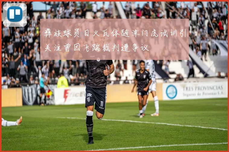 彝族球员日火瓦体随津门虎试训引关注曾因飞踹裁判遭争议