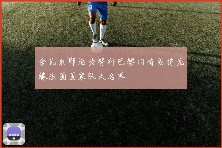 舍瓦利耶沦为替补巴黎门将或将无缘法国国家队大名单