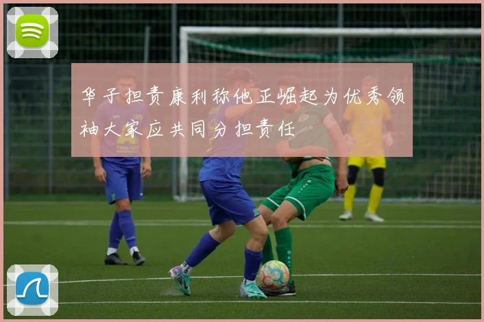 华子担责康利称他正崛起为优秀领袖大家应共同分担责任