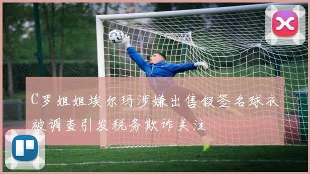 C罗姐姐埃尔玛涉嫌出售假签名球衣被调查引发税务欺诈关注