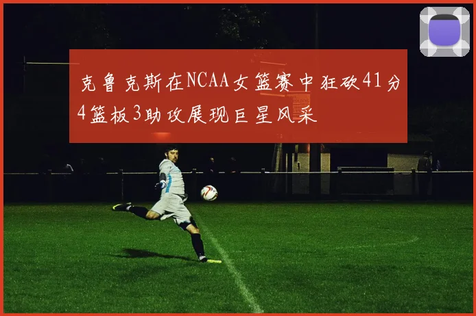 克鲁克斯在NCAA女篮赛中狂砍41分4篮板3助攻展现巨星风采