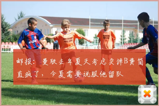 邮报：曼联去年夏天考虑卖掉B费简直疯了，今夏需要说服他留队