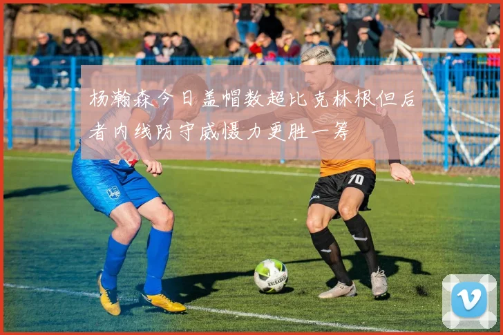 杨瀚森今日盖帽数超比克林根但后者内线防守威慑力更胜一筹