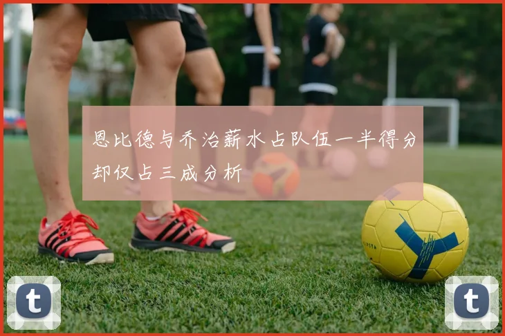 恩比德与乔治薪水占队伍一半得分却仅占三成分析