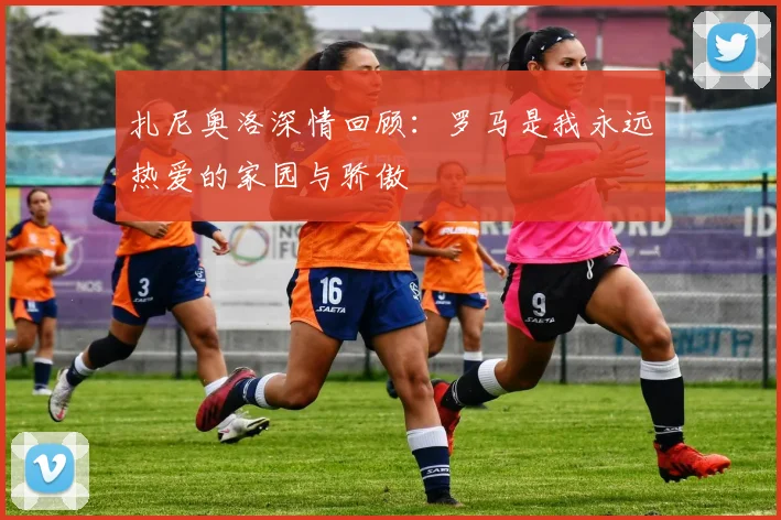 扎尼奥洛深情回顾：罗马是我永远热爱的家园与骄傲