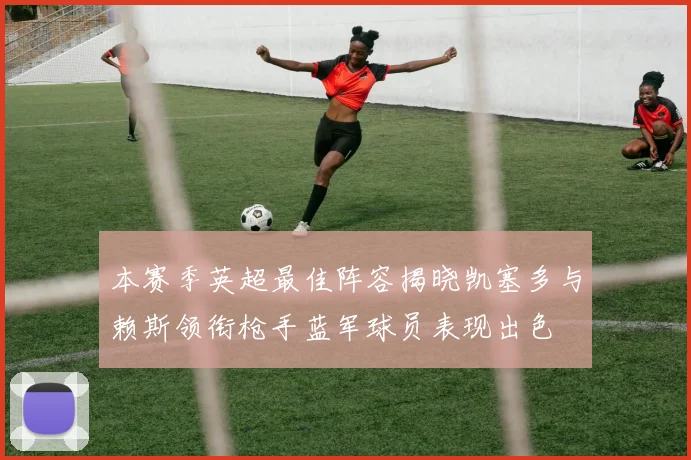 本赛季英超最佳阵容揭晓凯塞多与赖斯领衔枪手蓝军球员表现出色