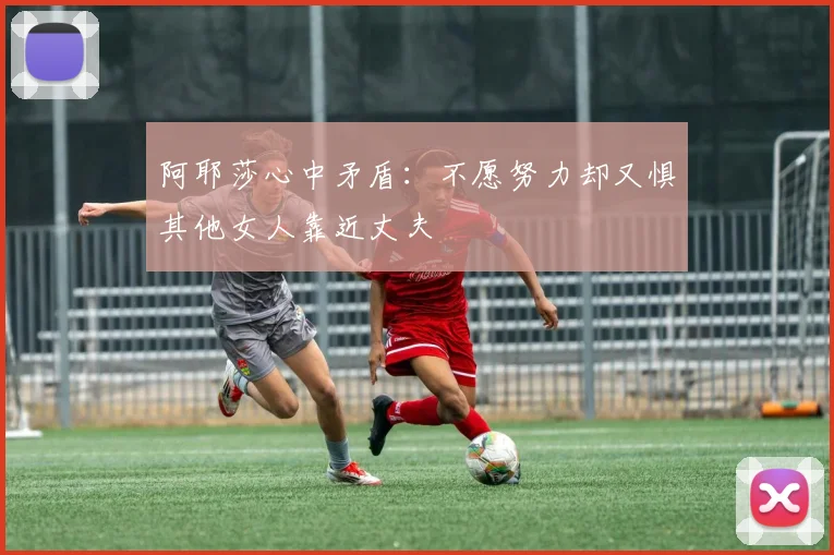 阿耶莎心中矛盾：不愿努力却又惧其他女人靠近丈夫