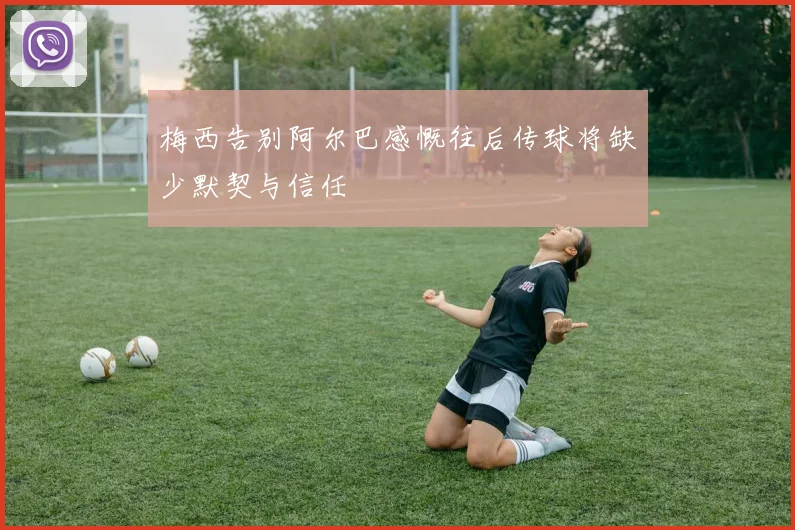 梅西告别阿尔巴感慨往后传球将缺少默契与信任