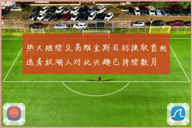 热火继续交易维金斯目标换取首轮选秀权湖人对此兴趣已持续数月