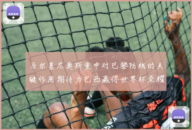 马尔基尼奥斯重申对巴黎防线的关键作用期待为巴西赢得世界杯荣耀