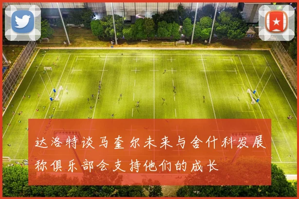 达洛特谈马奎尔未来与舍什科发展称俱乐部会支持他们的成长