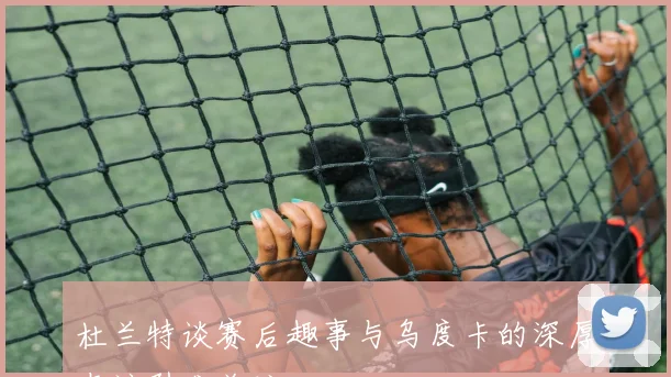 杜兰特谈赛后趣事与乌度卡的深厚友谊引发关注