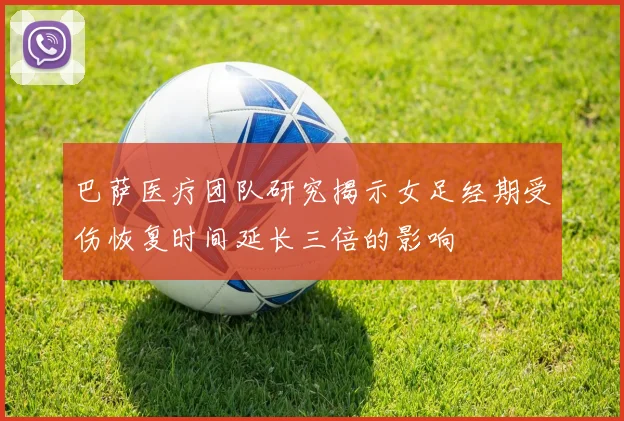 巴萨医疗团队研究揭示女足经期受伤恢复时间延长三倍的影响