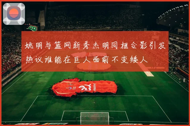姚明与篮网新秀杰明同框合影引发热议谁能在巨人面前不变矮人
