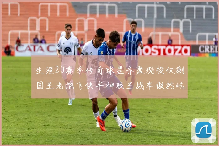 生涯20赛季传奇球星齐聚现役仅剩国王老炮飞侠半神狼王战车傲然屹立