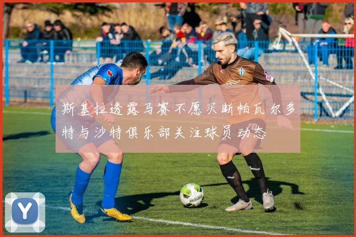 斯基拉透露马赛不愿买断帕瓦尔多特与沙特俱乐部关注球员动态