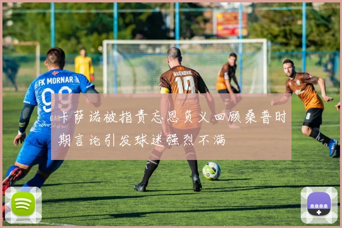 卡萨诺被指责忘恩负义回顾桑普时期言论引发球迷强烈不满